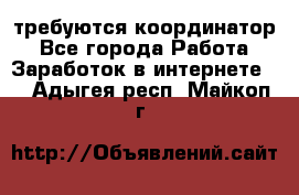 требуются координатор - Все города Работа » Заработок в интернете   . Адыгея респ.,Майкоп г.